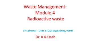 Waste Management:
Module 4
Radioactive waste
5th Semester – Dept. of Civil Engineering, VSSUT
Dr. R R Dash
 