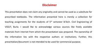 Disclaimer
This presentation does not claim any originality and cannot be used as a substitute for
prescribed textbooks. The information presented here is merely a collection for
teaching assignments for the students of 5th semester B.Tech. Civil Engineering of
VSSUT, Burla. I would like to acknowledge various sources like freely available
materials from internet from which the presentation was prepared. The ownership of
the information lies with the respective authors or institutions. Further, this
presentation/document is not intended to be used for commercial purpose.
 
