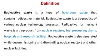 Definition
Radioactive waste is a type of hazardous waste that
contains radioactive material. Radioactive waste is a by-product of
various nuclear technology processes. Radioactive (or nuclear)
waste is a by-product from nuclear reactors, fuel processing plants,
hospitals and research facilities. Radioactive waste is also generated
while decommissioning and dismantling nuclear reactors and other
nuclear facilities.
 