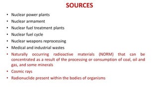SOURCES
• Nuclear power plants
• Nuclear armament
• Nuclear fuel treatment plants
• Nuclear fuel cycle
• Nuclear weapons reprocessing
• Medical and industrial wastes
• Naturally occurring radioactive materials (NORM) that can be
concentrated as a result of the processing or consumption of coal, oil and
gas, and some minerals
• Cosmic rays
• Radionuclide present within the bodies of organisms
 