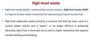 High-level waste
• High-level waste (HLW) is produced by nuclear reactors. High-level waste (HLW)
is a type of nuclear waste created by the reprocessing of spent nuclear fuel.
• High-level radioactive waste primarily is uranium fuel that has been used in a
nuclear power reactor and is "spent," or no longer efficient in producing
electricity. Spent fuel is thermally hot as well as highly radioactive and requires
remote handling and shielding.
 