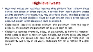 High-level waste
• High-level wastes are hazardous because they produce fatal radiation doses
during short periods of direct exposure. If isotopes from these high-level wastes
get into groundwater or rivers, they may enter food chains. The dose produced
through this indirect exposure would be much smaller than a direct-exposure
dose, but a much larger population could be exposed.
• Reprocessing separates residual uranium and plutonium from the fission
products. The uranium and plutonium can be used again as fuel.
• Radioactive isotopes eventually decay, or disintegrate, to harmless materials.
Some isotopes decay in hours or even minutes, but others decay very slowly.
Strontium-90 and cesium-137 have half-lives of about 30 years (half the
radioactivity will decay in 30 years). Plutonium-239 has a half-life of 24,000
years.
 