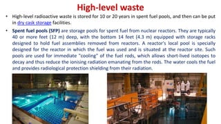 High-level waste
• High-level radioactive waste is stored for 10 or 20 years in spent fuel pools, and then can be put
in dry cask storage facilities.
• Spent fuel pools (SFP) are storage pools for spent fuel from nuclear reactors. They are typically
40 or more feet (12 m) deep, with the bottom 14 feet (4.3 m) equipped with storage racks
designed to hold fuel assemblies removed from reactors. A reactor's local pool is specially
designed for the reactor in which the fuel was used and is situated at the reactor site. Such
pools are used for immediate "cooling" of the fuel rods, which allows short-lived isotopes to
decay and thus reduce the ionising radiation emanating from the rods. The water cools the fuel
and provides radiological protection shielding from their radiation.
 