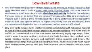 Low-level waste
• Low level waste (LLW) is generated from hospitals and industry, as well as the nuclear fuel
cycle. Low-level wastes include paper, rags, tools, clothing, filters, and other materials
which contain small amounts of mostly short-lived radioactivity. Materials that originate
from any region of an Active Area are commonly designated as LLW as a precautionary
measure even if there is only a remote possibility of being contaminated with radioactive
materials. Such LLW typically exhibits no higher radioactivity than one would expect from
the same material disposed of in a non-active area, such as a normal office block.
• Low-level waste includes items that have become contaminated with radioactive material
or have become radioactive through exposure to neutron radiation. This waste typically
consists of contaminated protective shoe covers and clothing, wiping rags, mops, filters,
reactor water treatment residues, equipment and tools, luminous dials, medical tubes,
swabs, injection needles, syringes, and laboratory animal carcasses and tissues. The
radioactivity can range from just above background levels found in nature to much higher
levels in certain cases, such as from parts from inside the reactor vessel in a nuclear power
plant.
 