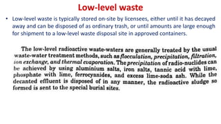 Low-level waste
• Low-level waste is typically stored on-site by licensees, either until it has decayed
away and can be disposed of as ordinary trash, or until amounts are large enough
for shipment to a low-level waste disposal site in approved containers.
 