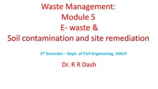 Waste Management:
Module 5
E- waste &
Soil contamination and site remediation
5th Semester – Dept. of Civil Engineering, VSSUT
Dr. R R Dash
 