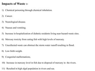 Impacts of Waste :-
1) Chemical poisoning through chemical inhalation.
2) Cancer.
3) Neurological disease.
4) Nausea and vomiting.
5) Increase in hospitalization of diabetic residents living near hazard waste sites.
6) Mercury toxicity from eating fish with high levels of mercury.
7) Uncollected waste can obstruct the storm water runoff resulting in flood.
8) Low birth weight.
9) Congenital malformations.
10) Increase in mercury level in fish due to disposal of mercury in the rivers.
11) Resulted in high algal population in rivers and sea.
 