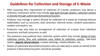Guidelines for Collection and Storage of E-Waste
• After assessing their requirement of collection of e-waste, producers may device a
collection mechanism which may include take-back through dealers, collection centres
or directly through authorised dismantlers/recyclers.
• Producer may manage a system directly for collection of e-waste by involving relevant
stakeholders such as consumer, bulk consumer, informal sector, resident associations,
retailers and dealers, etc.
• Producers may also have an arrangement of collection of e-waste from individual
consumers and bulk consumers as well.
• The producers may publicize their collection system which may include details of their
collection points, bins and collection vans linked to collection centres, take-back
system, deposit refund scheme, e-waste exchange, retailers/dealers etc.
• Details of authorised dismantlers/recyclers who can take-back e-waste on behalf of the
producer if dismantlers/recyclers should be provided.
 