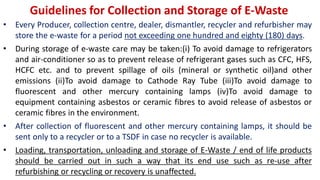 Guidelines for Collection and Storage of E-Waste
• Every Producer, collection centre, dealer, dismantler, recycler and refurbisher may
store the e-waste for a period not exceeding one hundred and eighty (180) days.
• During storage of e-waste care may be taken:(i) To avoid damage to refrigerators
and air-conditioner so as to prevent release of refrigerant gases such as CFC, HFS,
HCFC etc. and to prevent spillage of oils (mineral or synthetic oil)and other
emissions (ii)To avoid damage to Cathode Ray Tube (iii)To avoid damage to
fluorescent and other mercury containing lamps (iv)To avoid damage to
equipment containing asbestos or ceramic fibres to avoid release of asbestos or
ceramic fibres in the environment.
• After collection of fluorescent and other mercury containing lamps, it should be
sent only to a recycler or to a TSDF in case no recycler is available.
• Loading, transportation, unloading and storage of E-Waste / end of life products
should be carried out in such a way that its end use such as re-use after
refurbishing or recycling or recovery is unaffected.
 