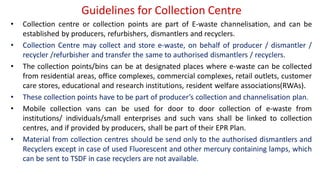 Guidelines for Collection Centre
• Collection centre or collection points are part of E-waste channelisation, and can be
established by producers, refurbishers, dismantlers and recyclers.
• Collection Centre may collect and store e-waste, on behalf of producer / dismantler /
recycler /refurbisher and transfer the same to authorised dismantlers / recyclers.
• The collection points/bins can be at designated places where e-waste can be collected
from residential areas, office complexes, commercial complexes, retail outlets, customer
care stores, educational and research institutions, resident welfare associations(RWAs).
• These collection points have to be part of producer’s collection and channelisation plan.
• Mobile collection vans can be used for door to door collection of e-waste from
institutions/ individuals/small enterprises and such vans shall be linked to collection
centres, and if provided by producers, shall be part of their EPR Plan.
• Material from collection centres should be send only to the authorised dismantlers and
Recyclers except in case of used Fluorescent and other mercury containing lamps, which
can be sent to TSDF in case recyclers are not available.
 