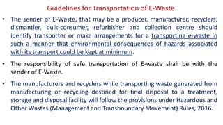 Guidelines for Transportation of E-Waste
• The sender of E-Waste, that may be a producer, manufacturer, recyclers,
dismantler, bulk-consumer, refurbisher and collection centre should
identify transporter or make arrangements for a transporting e-waste in
such a manner that environmental consequences of hazards associated
with its transport could be kept at minimum.
• The responsibility of safe transportation of E-waste shall be with the
sender of E-Waste.
• The manufacturers and recyclers while transporting waste generated from
manufacturing or recycling destined for final disposal to a treatment,
storage and disposal facility will follow the provisions under Hazardous and
Other Wastes (Management and Transboundary Movement) Rules, 2016.
 