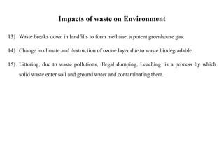 Impacts of waste on Environment
13) Waste breaks down in landfills to form methane, a potent greenhouse gas.
14) Change in climate and destruction of ozone layer due to waste biodegradable.
15) Littering, due to waste pollutions, illegal dumping, Leaching: is a process by which
solid waste enter soil and ground water and contaminating them.
 