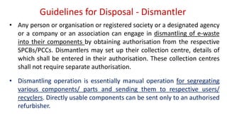 Guidelines for Disposal - Dismantler
• Any person or organisation or registered society or a designated agency
or a company or an association can engage in dismantling of e-waste
into their components by obtaining authorisation from the respective
SPCBs/PCCs. Dismantlers may set up their collection centre, details of
which shall be entered in their authorisation. These collection centres
shall not require separate authorisation.
• Dismantling operation is essentially manual operation for segregating
various components/ parts and sending them to respective users/
recyclers. Directly usable components can be sent only to an authorised
refurbisher.
 