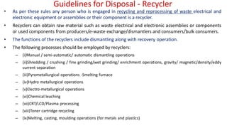 Guidelines for Disposal - Recycler
• As per these rules any person who is engaged in recycling and reprocessing of waste electrical and
electronic equipment or assemblies or their component is a recycler.
• Recyclers can obtain raw material such as waste electrical and electronic assemblies or components
or used components from producers/e-waste exchange/dismantlers and consumers/bulk consumers.
• The functions of the recyclers include dismantling along with recovery operation.
• The following processes should be employed by recyclers:
– (i)Manual / semi-automatic/ automatic dismantling operations
– (ii)Shredding / crushing / fine grinding/wet grinding/ enrichment operations, gravity/ magnetic/density/eddy
current separation
– (iii)Pyrometallurgical operations -Smelting furnace
– (iv)Hydro metallurgical operations
– (v)Electro-metallurgical operations
– (vi)Chemical leaching
– (vii)CRT/LCD/Plasma processing
– (viii)Toner cartridge recycling
– (ix)Melting, casting, moulding operations (for metals and plastics)
 