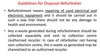 Guidelines for Disposal-Refurbisher
• Refurbishment means repairing of used electrical and
electronic equipment and it should be carried out in
such a way that there should not be any damage to
health and environment.
• Any e-waste generated during refurbishment should be
collected separately and sent to collection centre
/authorised recycler. In case of refurbisher not having
own collection centre, the e-waste so generated may be
channelized to an authorised recycler.
 