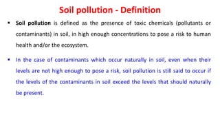 Soil pollution - Definition
 Soil pollution is defined as the presence of toxic chemicals (pollutants or
contaminants) in soil, in high enough concentrations to pose a risk to human
health and/or the ecosystem.
 In the case of contaminants which occur naturally in soil, even when their
levels are not high enough to pose a risk, soil pollution is still said to occur if
the levels of the contaminants in soil exceed the levels that should naturally
be present.
 