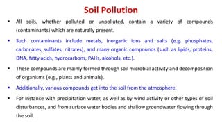 Soil Pollution
 All soils, whether polluted or unpolluted, contain a variety of compounds
(contaminants) which are naturally present.
 Such contaminants include metals, inorganic ions and salts (e.g. phosphates,
carbonates, sulfates, nitrates), and many organic compounds (such as lipids, proteins,
DNA, fatty acids, hydrocarbons, PAHs, alcohols, etc.).
 These compounds are mainly formed through soil microbial activity and decomposition
of organisms (e.g., plants and animals).
 Additionally, various compounds get into the soil from the atmosphere.
 For instance with precipitation water, as well as by wind activity or other types of soil
disturbances, and from surface water bodies and shallow groundwater flowing through
the soil.
 