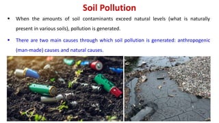 Soil Pollution
 When the amounts of soil contaminants exceed natural levels (what is naturally
present in various soils), pollution is generated.
 There are two main causes through which soil pollution is generated: anthropogenic
(man-made) causes and natural causes.
 