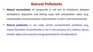 Natural Pollutants
 Natural accumulation of compounds in soil due to imbalances between
atmospheric deposition and leaking away with precipitation water (e.g.,
concentration and accumulation of perchlorate in soils in arid environments)
 Natural production in soil under certain environmental conditions (e.g.,
natural formation of perchlorate in soil in the presence of a chlorine source,
metallic object and using the energy generated by a thunderstorm)
 