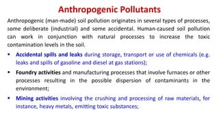 Anthropogenic Pollutants
Anthropogenic (man-made) soil pollution originates in several types of processes,
some deliberate (industrial) and some accidental. Human-caused soil pollution
can work in conjunction with natural processes to increase the toxic
contamination levels in the soil.
 Accidental spills and leaks during storage, transport or use of chemicals (e.g.
leaks and spills of gasoline and diesel at gas stations);
 Foundry activities and manufacturing processes that involve furnaces or other
processes resulting in the possible dispersion of contaminants in the
environment;
 Mining activities involving the crushing and processing of raw materials, for
instance, heavy metals, emitting toxic substances;
 