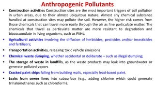 Anthropogenic Pollutants
 Construction activities Construction sites are the most important triggers of soil pollution
in urban areas, due to their almost ubiquitous nature. Almost any chemical substance
handled at construction sites may pollute the soil. However, the higher risk comes from
those chemicals that can travel more easily through the air as fine particulate matter. The
chemicals that travel as particulate matter are more resistant to degradation and
bioaccumulate in living organisms, such as PAHs.
 Agricultural activities involving the diffusion of herbicides, pesticides and/or insecticides
and fertilizers;
 Transportation activities, releasing toxic vehicle emissions
 Chemical waste dumping, whether accidental or deliberate – such as illegal dumping;
 The storage of waste in landfills, as the waste products may leak into groundwater or
generate polluted vapors
 Cracked paint chips falling from building walls, especially lead-based paint.
 Leaks from sewer lines into subsurface (e.g., adding chlorine which could generate
trihalomethanes such as chloroform).
 