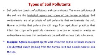 Types of Soil Pollutants
 Soil pollution consists of pollutants and contaminants. The main pollutants of
the soil are the biological agents and some of the human activities. Soil
contaminants are all products of soil pollutants that contaminate the soil.
Human activities that pollute the soil range from agricultural practices that
infest the crops with pesticide chemicals to urban or industrial wastes or
radioactive emissions that contaminate the soil with various toxic substances.
 Biological Agents: Biological agents work inside the soil to introduce manures
and digested sludge (coming from the human, bird and animal excreta) into
the soil.
 