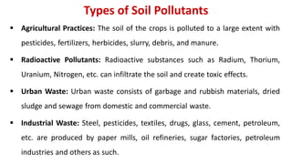 Types of Soil Pollutants
 Agricultural Practices: The soil of the crops is polluted to a large extent with
pesticides, fertilizers, herbicides, slurry, debris, and manure.
 Radioactive Pollutants: Radioactive substances such as Radium, Thorium,
Uranium, Nitrogen, etc. can infiltrate the soil and create toxic effects.
 Urban Waste: Urban waste consists of garbage and rubbish materials, dried
sludge and sewage from domestic and commercial waste.
 Industrial Waste: Steel, pesticides, textiles, drugs, glass, cement, petroleum,
etc. are produced by paper mills, oil refineries, sugar factories, petroleum
industries and others as such.
 