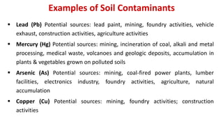 Examples of Soil Contaminants
 Lead (Pb) Potential sources: lead paint, mining, foundry activities, vehicle
exhaust, construction activities, agriculture activities
 Mercury (Hg) Potential sources: mining, incineration of coal, alkali and metal
processing, medical waste, volcanoes and geologic deposits, accumulation in
plants & vegetables grown on polluted soils
 Arsenic (As) Potential sources: mining, coal-fired power plants, lumber
facilities, electronics industry, foundry activities, agriculture, natural
accumulation
 Copper (Cu) Potential sources: mining, foundry activities; construction
activities
 
