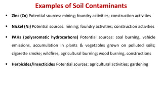 Examples of Soil Contaminants
 Zinc (Zn) Potential sources: mining; foundry activities; construction activities
 Nickel (Ni) Potential sources: mining; foundry activities; construction activities
 PAHs (polyaromatic hydrocarbons) Potential sources: coal burning, vehicle
emissions, accumulation in plants & vegetables grown on polluted soils;
cigarette smoke; wildfires, agricultural burning; wood burning, constructions
 Herbicides/Insecticides Potential sources: agricultural activities; gardening
 