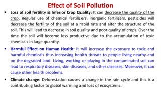 Effect of Soil Pollution
 Loss of soil fertility & Inferior Crop Quality: It can decrease the quality of the
crop. Regular use of chemical fertilizers, inorganic fertilizers, pesticides will
decrease the fertility of the soil at a rapid rate and alter the structure of the
soil. This will lead to decrease in soil quality and poor quality of crops. Over the
time the soil will become less productive due to the accumulation of toxic
chemicals in large quantity.
 Harmful Effect on Human Health: It will increase the exposure to toxic and
harmful chemicals thus increasing health threats to people living nearby and
on the degraded land. Living, working or playing in the contaminated soil can
lead to respiratory diseases, skin diseases, and other diseases. Moreover, it can
cause other health problems.
 Climate change: Deforestation causes a change in the rain cycle and this is a
contributing factor to global warming and loss of ecosystems.
 