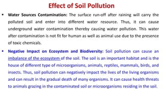 Effect of Soil Pollution
 Water Sources Contamination: The surface run-off after raining will carry the
polluted soil and enter into different water resource. Thus, it can cause
underground water contamination thereby causing water pollution. This water
after contamination is not fit for human as well as animal use due to the presence
of toxic chemicals.
 Negative Impact on Ecosystem and Biodiversity: Soil pollution can cause an
imbalance of the ecosystem of the soil. The soil is an important habitat and is the
house of different type of microorganisms, animals, reptiles, mammals, birds, and
insects. Thus, soil pollution can negatively impact the lives of the living organisms
and can result in the gradual death of many organisms. It can cause health threats
to animals grazing in the contaminated soil or microorganisms residing in the soil.
 