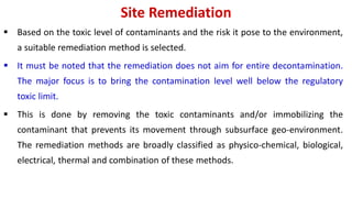 Site Remediation
 Based on the toxic level of contaminants and the risk it pose to the environment,
a suitable remediation method is selected.
 It must be noted that the remediation does not aim for entire decontamination.
The major focus is to bring the contamination level well below the regulatory
toxic limit.
 This is done by removing the toxic contaminants and/or immobilizing the
contaminant that prevents its movement through subsurface geo-environment.
The remediation methods are broadly classified as physico-chemical, biological,
electrical, thermal and combination of these methods.
 