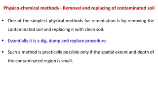 Physico-chemical methods - Removal and replacing of contaminated soil
 One of the simplest physical methods for remediation is by removing the
contaminated soil and replacing it with clean soil.
 Essentially it is a dig, dump and replace procedure.
 Such a method is practically possible only if the spatial extent and depth of
the contaminated region is small.
 
