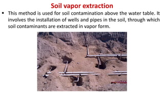 Soil vapor extraction
 This method is used for soil contamination above the water table. It
involves the installation of wells and pipes in the soil, through which
soil contaminants are extracted in vapor form.
 
