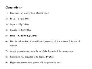 Generation:-
1) Rate may vary widely from place to place.
2) In US – 2 Kg/C/Day
3) Japan – 1 Kg/C/Day
4) Canada – 3 Kg/C/ Day
5) India – 0.3 to 0.5 Kg/C/Day
6) Data includes refuse from residential, commercial, institutional & industrial
sources.
7) Actual generation tare must be carefully determined for management.
8) Generation rate expected to be double by 2025.
9) Higher the income level greater will be generation rate.
 