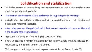 Solidification and stabilization
 This is the process of immobilizing toxic contaminants so that it does not have any
effect temporally and spatially.
 Stabilization-solidification (SS) is performed in single step or in two steps.
 In single step, the polluted soil is mixed with a special binder so that polluted soil
is fixed and rendered insoluble.
 In two step process, the polluted soil is first made insoluble and non-reactive and
in the second step it is solidified.
 SS process is mostly justified for highly toxic pollutants.
 In-situ SS process is mostly influenced by the transmissivity characteristics of the
soil, viscosity and setting time of the binder.
 Well compacted soil, high clay and organic content do not favour in-situ SS.
 