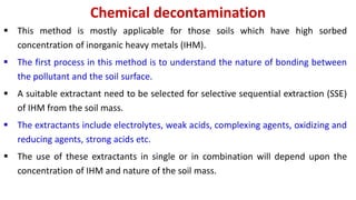 Chemical decontamination
 This method is mostly applicable for those soils which have high sorbed
concentration of inorganic heavy metals (IHM).
 The first process in this method is to understand the nature of bonding between
the pollutant and the soil surface.
 A suitable extractant need to be selected for selective sequential extraction (SSE)
of IHM from the soil mass.
 The extractants include electrolytes, weak acids, complexing agents, oxidizing and
reducing agents, strong acids etc.
 The use of these extractants in single or in combination will depend upon the
concentration of IHM and nature of the soil mass.
 