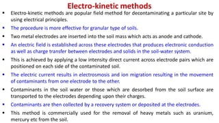 Electro-kinetic methods
 Electro-kinetic methods are popular field method for decontaminating a particular site by
using electrical principles.
 The procedure is more effective for granular type of soils.
 Two metal electrodes are inserted into the soil mass which acts as anode and cathode.
 An electric field is established across these electrodes that produces electronic conduction
as well as charge transfer between electrodes and solids in the soil-water system.
 This is achieved by applying a low intensity direct current across electrode pairs which are
positioned on each side of the contaminated soil.
 The electric current results in electrosmosis and ion migration resulting in the movement
of contaminants from one electrode to the other.
 Contaminants in the soil water or those which are desorbed from the soil surface are
transported to the electrodes depending upon their charges.
 Contaminants are then collected by a recovery system or deposited at the electrodes.
 This method is commercially used for the removal of heavy metals such as uranium,
mercury etc from the soil.
 