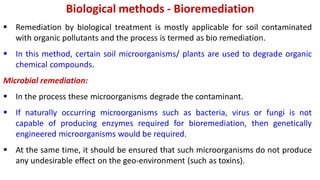 Biological methods - Bioremediation
 Remediation by biological treatment is mostly applicable for soil contaminated
with organic pollutants and the process is termed as bio remediation.
 In this method, certain soil microorganisms/ plants are used to degrade organic
chemical compounds.
Microbial remediation:
 In the process these microorganisms degrade the contaminant.
 If naturally occurring microorganisms such as bacteria, virus or fungi is not
capable of producing enzymes required for bioremediation, then genetically
engineered microorganisms would be required.
 At the same time, it should be ensured that such microorganisms do not produce
any undesirable effect on the geo-environment (such as toxins).
 