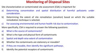 Monitoring of Disposal Sites
Site characterization or contaminated site assessment (CSA) is important for
a) Determining concentration and spatial distribution of harmful pollutants under
consideration.
b) Determining the extent of site remediation (zonation) based on which the suitable
remediation technique is selected.
c) For assessing environmental and human health risk due to contamination.
More specifically, CSA is required to answer the following questions:
a) What is the source of contaminants?
b) What is the type and physical form of contaminants
c) Spatial and depth wise extent of contamination
d) Whether the contaminants are stationery or movable?
e) If they are movable, then identify the significant pathways.
f) Identify the potential receptors of contaminants
 