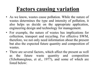 Factors causing variation
• As we know, wastes cause pollution. While the nature of
wastes determines the type and intensity of pollution, it
also helps us decide on the appropriate application,
engineering design and technology for management.
• For example, the nature of wastes has implications for
collection, transport and recycling. For effective SWM,
therefore, we not only need information about the present
but also the expected future quantity and composition of
wastes.
• There are several factors, which affect the present as well
as the future waste quantity and composition
(Tchobanoglous, et al., 1977), and some of which are
listed below:
 