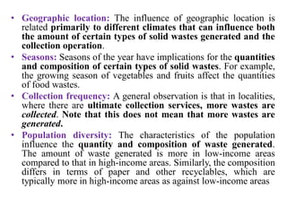 • Geographic location: The influence of geographic location is
related primarily to different climates that can influence both
the amount of certain types of solid wastes generated and the
collection operation.
• Seasons: Seasons of the year have implications for the quantities
and composition of certain types of solid wastes. For example,
the growing season of vegetables and fruits affect the quantities
of food wastes.
• Collection frequency: A general observation is that in localities,
where there are ultimate collection services, more wastes are
collected. Note that this does not mean that more wastes are
generated.
• Population diversity: The characteristics of the population
influence the quantity and composition of waste generated.
The amount of waste generated is more in low-income areas
compared to that in high-income areas. Similarly, the composition
differs in terms of paper and other recyclables, which are
typically more in high-income areas as against low-income areas
 