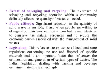 • Extent of salvaging and recycling: The existence of
salvaging and recycling operation within a community
definitely affects the quantity of wastes collected.
• Public attitude: Significant reduction in the quantity of
solid waste is possible, if and when people are willing to
change – on their own volition – their habits and lifestyles
to conserve the natural resources and to reduce the
economic burden associated with the management of solid
wastes.
• Legislation: This refers to the existence of local and state
regulations concerning the use and disposal of specific
materials and is an important factor that influences the
composition and generation of certain types of wastes. The
Indian legislation dealing with packing and beverage
container materials is an example.
 