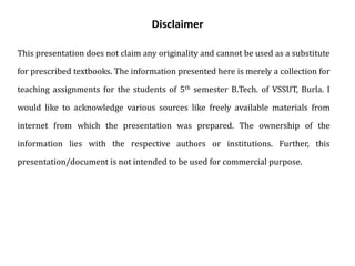 Disclaimer
This presentation does not claim any originality and cannot be used as a substitute
for prescribed textbooks. The information presented here is merely a collection for
teaching assignments for the students of 5th semester B.Tech. of VSSUT, Burla. I
would like to acknowledge various sources like freely available materials from
internet from which the presentation was prepared. The ownership of the
information lies with the respective authors or institutions. Further, this
presentation/document is not intended to be used for commercial purpose.
 