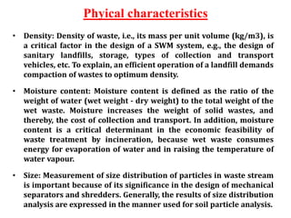 Phyical characteristics
• Density: Density of waste, i.e., its mass per unit volume (kg/m3), is
a critical factor in the design of a SWM system, e.g., the design of
sanitary landfills, storage, types of collection and transport
vehicles, etc. To explain, an efficient operation of a landfill demands
compaction of wastes to optimum density.
• Moisture content: Moisture content is defined as the ratio of the
weight of water (wet weight - dry weight) to the total weight of the
wet waste. Moisture increases the weight of solid wastes, and
thereby, the cost of collection and transport. In addition, moisture
content is a critical determinant in the economic feasibility of
waste treatment by incineration, because wet waste consumes
energy for evaporation of water and in raising the temperature of
water vapour.
• Size: Measurement of size distribution of particles in waste stream
is important because of its significance in the design of mechanical
separators and shredders. Generally, the results of size distribution
analysis are expressed in the manner used for soil particle analysis.
 