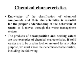 Chemical characteristics
• Knowledge of the classification of chemical
compounds and their characteristics is essential
for the proper understanding of the behaviour of
waste, as it moves through the waste management
system.
• The products of decomposition and heating values
are two examples of chemical characteristics. If solid
wastes are to be used as fuel, or are used for any other
purpose, we must know their chemical characteristics,
including the following:
 