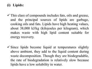 (i) Lipids:
 This class of compounds includes fats, oils and grease,
and the principal sources of lipids are garbage,
cooking oils and fats. Lipids have high heating values,
about 38,000 kJ/kg (kilojoules per kilogram), which
makes waste with high lipid content suitable for
energy recovery.
 Since lipids become liquid at temperatures slightly
above ambient, they add to the liquid content during
waste decomposition. Though they are biodegradable,
the rate of biodegradation is relatively slow because
lipids have a low solubility in water.
 