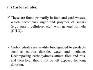 (ii) Carbohydrates:
 These are found primarily in food and yard wastes,
which encompass sugar and polymer of sugars
(e.g., starch, cellulose, etc.) with general formula
(CH2O)x.
 Carbohydrates are readily biodegraded to products
such as carbon dioxide, water and methane.
Decomposing carbohydrates attract flies and rats,
and therefore, should not be left exposed for long
duration.
 