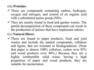 (iii) Proteins:
 These are compounds containing carbon, hydrogen,
oxygen and nitrogen, and consist of an organic acid
with a substituted amine group (NH2).
 They are mainly found in food and garden wastes. The
partial decomposition of these compounds can result in
the production of amines that have unpleasant odours.
(iv) Natural fibres:
 These are found in paper products, food and yard
wastes and include the natural compounds, cellulose
and lignin, that are resistant to biodegradation. (Note
that paper is almost 100% cellulose, cotton over 95%
and wood products over 40%.) Because they are a
highly combustible solid waste, having a high
proportion of paper and wood products, they are
suitable for incineration.
 