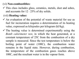 (vi) Non-combustibles:
 This class includes glass, ceramics, metals, dust and ashes,
and accounts for 12 – 25% of dry solids.
(vii) Heating value:
 An evaluation of the potential of waste material for use as
fuel for incineration requires a determination of its heating
value, expressed as kilojoules per kilogram (kJ/kg).
 The heating value is determined experimentally using the
Bomb calorimeter test, in which the heat generated, at a
constant temperature of 25C from the combustion of a dry
sample is measured. Since the test temperature is below the
boiling point of water (100C), the combustion water
remains in the liquid state. However, during combustion,
the temperature of the combustion gases reaches above
100C, and the resultant water is in the vapour form.
 